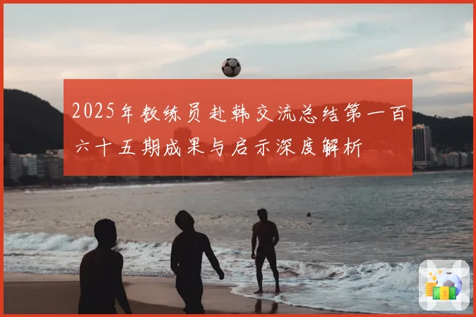 2025年教练员赴韩交流总结第一百六十五期成果与启示深度解析