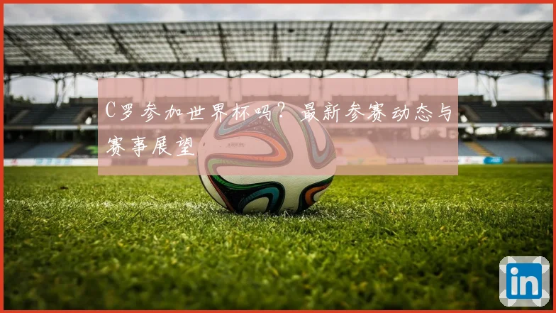 C罗参加世界杯吗?最新参赛动态与赛事展望