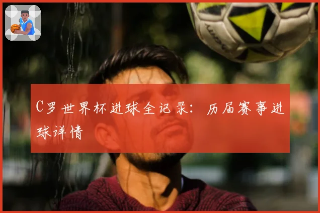 C罗世界杯进球全记录：历届赛事进球详情