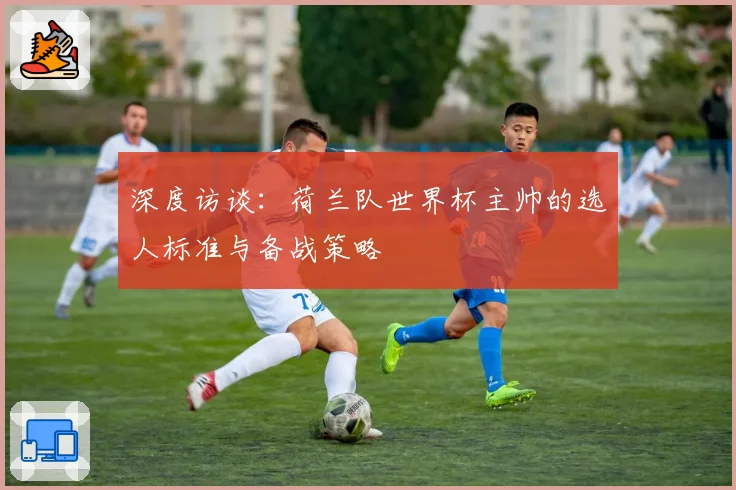 深度访谈:荷兰队世界杯主帅的选人标准与备战策略