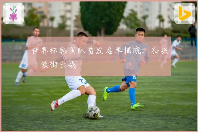 世界杯韩国队首发名单揭晓:孙兴慜领衔出战