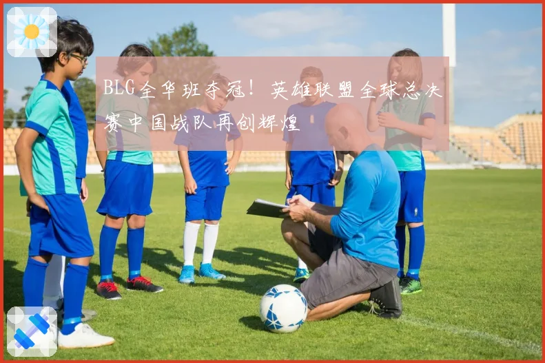 BLG全华班夺冠!英雄联盟全球总决赛中国战队再创辉煌