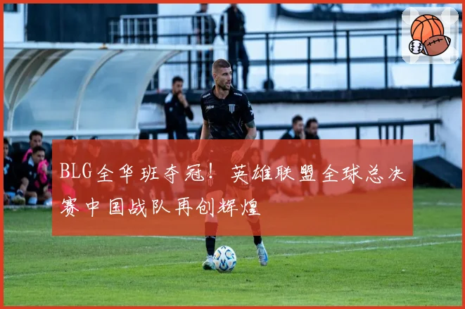 BLG全华班夺冠！英雄联盟全球总决赛中国战队再创辉煌